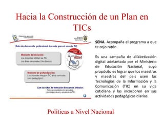 Hacia la Construcción de un Plan en
               TICs
                          SENA. Acompaña el programa a que
                          te cojo ratón.

                          Es una campaña de alfabetización
                          digital adelantada por el Ministerio
                          de Educación Nacional, cuyo
                          propósito es lograr que los maestros
                          y maestras del país usen las
                          Tecnologías de la Información y la
                          Comunicación (TIC) en su vida
                          cotidiana y las incorporen en sus
                          actividades pedagógicas diarias.


        Políticas a Nivel Nacional
 