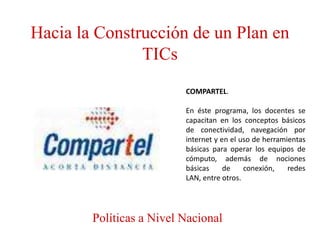 Hacia la Construcción de un Plan en
               TICs
                          COMPARTEL.

                          En éste programa, los docentes se
                          capacitan en los conceptos básicos
                          de conectividad, navegación por
                          internet y en el uso de herramientas
                          básicas para operar los equipos de
                          cómputo, además de nociones
                          básicas     de    conexión,    redes
                          LAN, entre otros.




        Políticas a Nivel Nacional
 