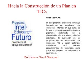 Hacia la Construcción de un Plan en
               TICs
                        INTEL – EDUCAR.

                        En éste programa el docente construye
                        herramientas de enseñanza que
                        incorporan internet en sus aulas, se
                        forman en el uso y aprovechamiento de
                        programas     multimedia    para     la
                        planificación de sus clases, diseñan
                        estrategias de evaluación de los
                        proyectos de sus estudiantes que
                        incorporan TIC y logran potenciar
                        habilidades        para       trasferir
                        conocimientos de tecnología como
                        parte del proceso de enseñanza –
                        aprendizaje.

        Políticas a Nivel Nacional
 