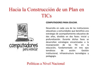 Hacia la Construcción de un Plan en
               TICs
                     COMPUTADORES PARA EDUCAR.

                     Desarrolla en cada una de las instituciones
                     educativas y comunidades que beneficia una
                     estrategia de acompañamiento educativo de
                     dos años, dividida en dos fases: inicial y
                     profundización. Durante dichas fases se
                     desarrollan estrategias encaminadas a la
                     incorporación      de    las    TIC  en    la
                     educación, fundamentado en tres ejes
                     temáticos        de       acción:    Gestión
                     institucional, infraestructura tecnológica y
                     pedagogía.


        Políticas a Nivel Nacional
 