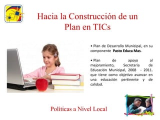 Hacia la Construcción de un
       Plan en TICs
                   • Plan de Desarrollo Municipal, en su
                   componente Pasto Educa Mas.

                   • Plan      de       apoyo       al
                   mejoramiento,     Secretaria    de
                   Educación Municipal, 2008 - 2011.
                   que tiene como objetivo avanzar en
                   una educación pertinente y de
                   calidad.




   Políticas a Nivel Local
 
