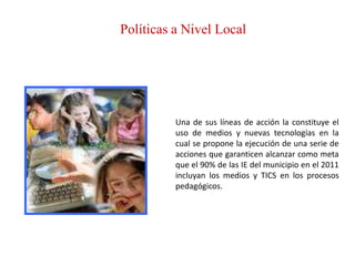 Políticas a Nivel Local




          Una de sus líneas de acción la constituye el
          uso de medios y nuevas tecnologías en la
          cual se propone la ejecución de una serie de
          acciones que garanticen alcanzar como meta
          que el 90% de las IE del municipio en el 2011
          incluyan los medios y TICS en los procesos
          pedagógicos.
 