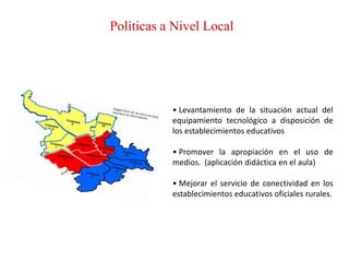 Políticas a Nivel Local




           • Levantamiento de la situación actual del
           equipamiento tecnológico a disposición de
           los establecimientos educativos

           • Promover la apropiación en el uso de
           medios. (aplicación didáctica en el aula)

           • Mejorar el servicio de conectividad en los
           establecimientos educativos oficiales rurales.
 