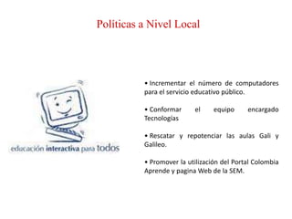 Políticas a Nivel Local




          • Incrementar el número de computadores
          para el servicio educativo público.

          • Conformar     el     equipo     encargado
          Tecnologías

          • Rescatar y repotenciar las aulas Gali y
          Galileo.

          • Promover la utilización del Portal Colombia
          Aprende y pagina Web de la SEM.
 