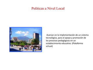 Políticas a Nivel Local




           Avanzar en la implementación de un sistema
          tecnológico, para el apoyo y promoción de
          los procesos pedagógicos en un
          establecimiento educativo. (Plataforma
          virtual)
 