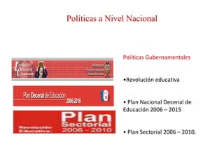 Políticas a Nivel Nacional



                Políticas Gubernamentales


                •Revolución educativa


                • Plan Nacional Decenal de
                Educación 2006 – 2015


                • Plan Sectorial 2006 – 2010.
 