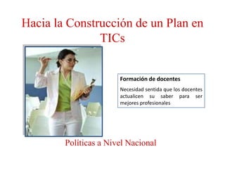 Hacia la Construcción de un Plan en
               TICs


                       Formación de docentes
                       Necesidad sentida que los docentes
                       actualicen su saber para ser
                       mejores profesionales




        Políticas a Nivel Nacional
 