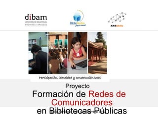 Formación de 14 Redes de Comunicadores en Bibliotecas Públicas
              para el Programa BiblioRedes de la DIBAM




                  Proyecto
Formación de Redes de
    Comunicadores
 en Bibliotecas Públicas
     Taller Santiago, 4 y 5 de diciembre 2012
 