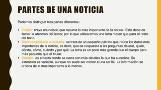 PARTES DE UNA NOTICIA
Podemos distinguir tres partes diferentes:
§ Titular: breve enunciado que resume lo más importante de la noticia. Este debe de
llamar la atención del lector, por lo que utilizaremos una letra mayor que para el resto
del texto.
§ Encabezamiento o entrada: se trata de un pequeño párrafo que reúne los datos más
importantes de la noticia, es decir, que da respuesta a las preguntas de qué, quién,
dónde, cómo, cuándo y por qué. La letra es un poco más grande que el cuerpo pero
más pequeña que el titular.
§ Cuerpo: es el texto donde se narra con más detalles lo que ha sucedido. Su
extensión es variable, aunque no suele ser menor a una carilla. La información se
ordena de lo más importante a lo menos.
 