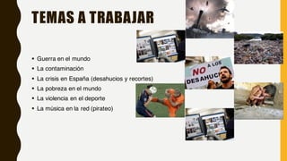 TEMAS A TRABAJAR
§ Guerra en el mundo
§ La contaminación
§ La crisis en España (desahucios y recortes)
§ La pobreza en el mundo
§ La violencia en el deporte
§ La música en la red (pirateo)
 