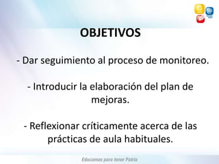 OBJETIVOS  - Dar seguimiento al proceso de monitoreo.- Introducir la elaboración del plan de mejoras.- Reflexionar críticamente acerca de las prácticas de aula habituales. 