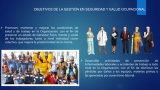 OBJETIVOS DE LA GESTIÓN EN SEGURIDAD Y SALUD OCUPACIONAL
 Promover, mantener y mejorar las condiciones de
salud y de trabajo en la Organización, con el fin de
preservar un estado de bienestar físico, mental y social
de los trabajadores, tanto a nivel individual como
colectivo, que mejore la productividad de la misma.
 Desarrollar actividades de prevención de
Enfermedades laborales y accidentes de trabajo a todo
nivel en la Organización, con el fin de disminuir las
pérdidas por daños a los equipos, materias primas o
las generadas por ausentismo laboral.
 