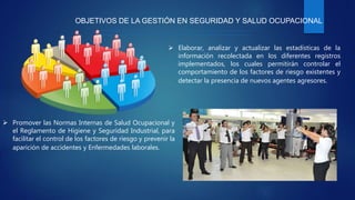 OBJETIVOS DE LA GESTIÓN EN SEGURIDAD Y SALUD OCUPACIONAL
 Elaborar, analizar y actualizar las estadísticas de la
información recolectada en los diferentes registros
implementados, los cuales permitirán controlar el
comportamiento de los factores de riesgo existentes y
detectar la presencia de nuevos agentes agresores.
 Promover las Normas Internas de Salud Ocupacional y
el Reglamento de Higiene y Seguridad Industrial, para
facilitar el control de los factores de riesgo y prevenir la
aparición de accidentes y Enfermedades laborales.
 