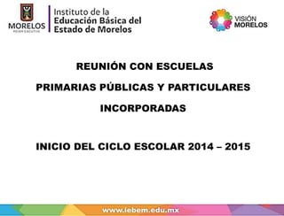REUNIÓN CON ESCUELAS 
PRIMARIAS PÚBLICAS Y PARTICULARES 
INCORPORADAS 
INICIO DEL CICLO ESCOLAR 2014 – 2015 
 