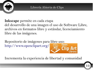 Librería Abierta de Clips



Inkscape permite en cada etapa
del desarrollo de una imagen el uso de Software Libre,
archivos en formatos libre y estándar, licenciamiento
libre de las imágenes.

Repositorio de imágenes para libre uso:
http://www.openclipart.org/


Incrementa la experiencia de libertad y comunidad
                                                     11
 
