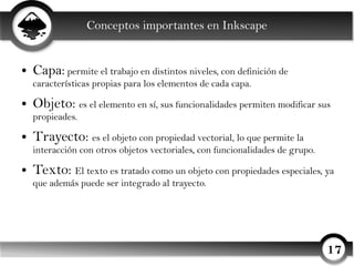 Conceptos importantes en Inkscape


●   Capa: permite el trabajo en distintos niveles, con definición de
    características propias para los elementos de cada capa.
●   Objeto: es el elemento en sí, sus funcionalidades permiten modificar sus
    propieades.
●   Trayecto: es el objeto con propiedad vectorial, lo que permite la
    interacción con otros objetos vectoriales, con funcionalidades de grupo.
●   Texto: El texto es tratado como un objeto con propiedades especiales, ya
    que además puede ser integrado al trayecto.




                                                                               17
 