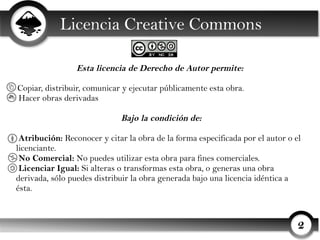 Licencia Creative Commons

                 Esta licencia de Derecho de Autor permite:

Copiar, distribuir, comunicar y ejecutar públicamente esta obra.
Hacer obras derivadas

                             Bajo la condición de:

 Atribución: Reconocer y citar la obra de la forma especificada por el autor o el
licenciante.
 No Comercial: No puedes utilizar esta obra para fines comerciales.
 Licenciar Igual: Si alteras o transformas esta obra, o generas una obra
derivada, sólo puedes distribuir la obra generada bajo una licencia idéntica a
ésta.



                                                                                2
 