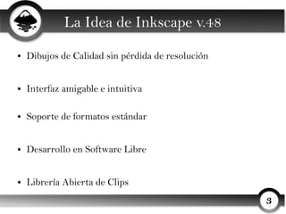 La Idea de Inkscape v.48
●   Dibujos de Calidad sin pérdida de resolución


●   Interfaz amigable e intuitiva

●   Soporte de formatos estándar


●   Desarrollo en Software Libre


●   Librería Abierta de Clips
                                                   3
 