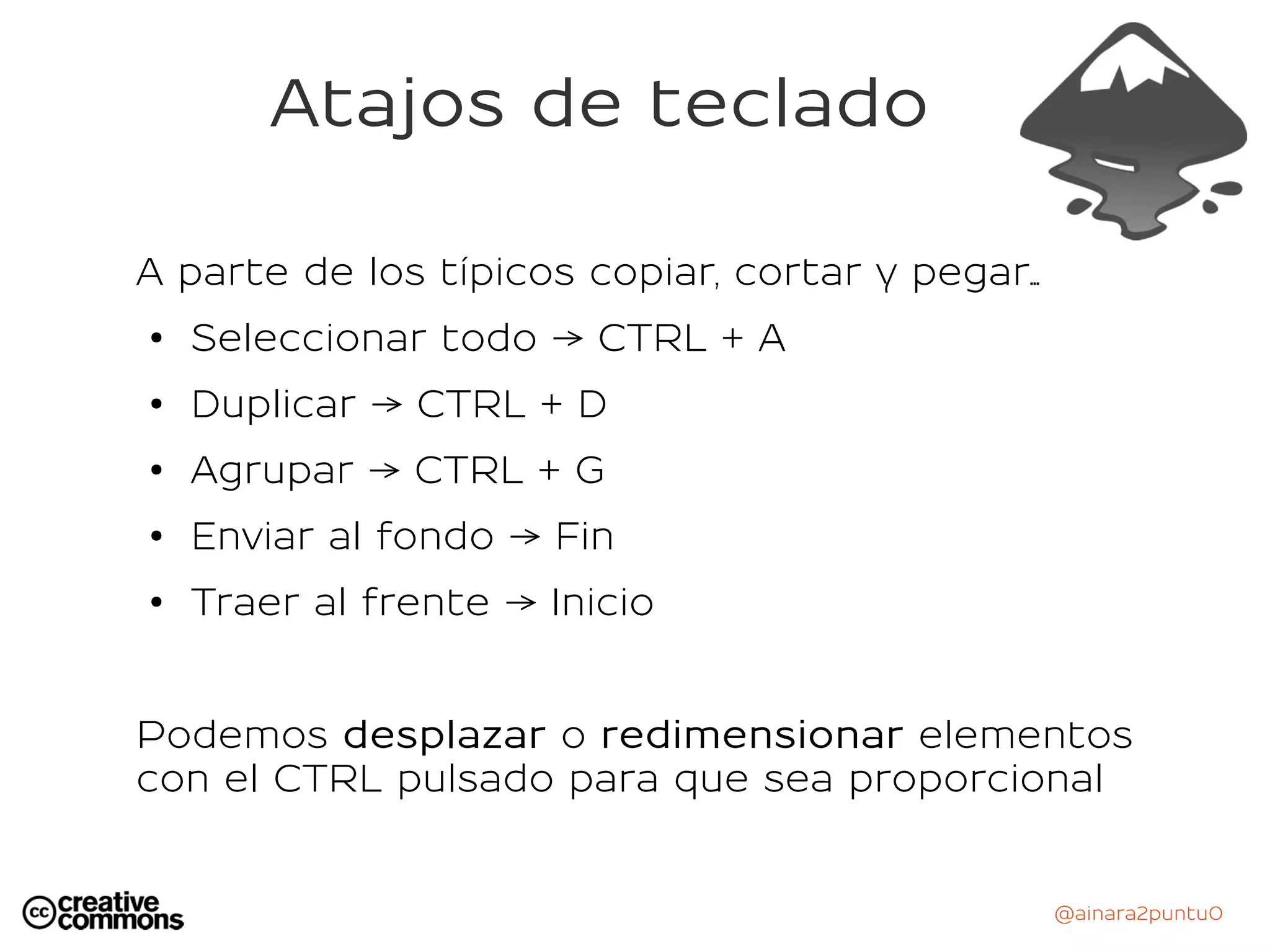 @ainara2puntu0
Atajos de teclado
A parte de los típicos copiar, cortar y pegar...
● Seleccionar todo → CTRL + A
● Duplicar → CTRL + D
● Agrupar → CTRL + G
●
Enviar al fondo → Fin
●
Traer al frente → Inicio
Podemos desplazar o redimensionar elementos
con el CTRL pulsado para que sea proporcional
 