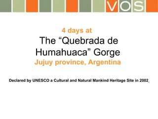 4 days at    The “Quebrada de Humahuaca” Gorge   Jujuy province, Argentina Declared by UNESCO a Cultural and Natural Mankind Heritage Site in 2002   