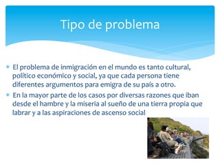 *  El	
  problema	
  de	
  inmigración	
  en	
  el	
  mundo	
  es	
  tanto	
  cultural,	
  
político	
  económico	
  y	
  social,	
  ya	
  que	
  cada	
  persona	
  tiene	
  
diferentes	
  argumentos	
  para	
  emigra	
  de	
  su	
  país	
  a	
  otro.	
  
*  En	
  la	
  mayor	
  parte	
  de	
  los	
  casos	
  por	
  diversas	
  razones	
  que	
  iban	
  
desde	
  el	
  hambre	
  y	
  la	
  miseria	
  al	
  sueño	
  de	
  una	
  tierra	
  propia	
  que	
  
labrar	
  y	
  a	
  las	
  aspiraciones	
  de	
  ascenso	
  social	
  
Tipo	
  de	
  problema	
  	
  
 