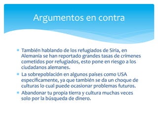 *  También	
  hablando	
  de	
  los	
  refugiados	
  de	
  Siria,	
  en	
  
Alemania	
  se	
  han	
  reportado	
  grandes	
  tasas	
  de	
  crímenes	
  
cometidos	
  por	
  refugiados,	
  esto	
  pone	
  en	
  riesgo	
  a	
  los	
  
ciudadanos	
  alemanes.	
  
*  La	
  sobrepoblación	
  en	
  algunos	
  países	
  como	
  USA	
  
especíﬁcamente,	
  ya	
  que	
  también	
  se	
  da	
  un	
  choque	
  de	
  
culturas	
  lo	
  cual	
  puede	
  ocasionar	
  problemas	
  futuros.	
  
*  Abandonar	
  tu	
  propia	
  tierra	
  y	
  cultura	
  muchas	
  veces	
  
solo	
  por	
  la	
  búsqueda	
  de	
  dinero.	
  
Argumentos	
  en	
  contra	
  
 