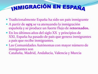 INMIGRACIÓN EN ESPAÑATradicionalmente España ha sido un país inmigrante A partir de 1975 se va atenuando la inmigración española y se produce un fuerte flujo de retornados.En los últimos años del siglo XX  y principios de XXI, España ha pasado de país que genera inmigrantes a país que recibe inmigrantes.Las Comunidades Autónomas con mayor número de inmigrantes son Cataluña, Madrid, Andalucia, Valencia y Murcia