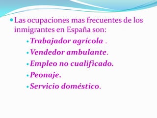 Las ocupaciones mas frecuentes de los inmigrantes en España son:Trabajador agrícola .Vendedor ambulante. Empleo no cualificado.Peonaje.Servicio doméstico.