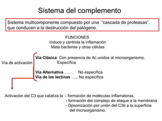 Sistema del complemento
Sistema multicomponente compuesto por una “cascada de proteasas”,
que conducen a la destrucción del patógeno.
FUNCIONES
Induce y controla la inflamación
Mata bacterias y otras células
Activación del C3 que cataliza la - formación de moléculas inflamatoras,
- formación del complejo de ataque a la membrana
- Opsonización por unión del C3b a la superficie
del microorganismo.
Vía Clásica: Con presencia de Ac unidos al microorganismo.
Específica
Vía Alternativa ……. No específica
Vía de las lectinas ….. No específica
Vía de activación
 
