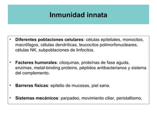 Inmunidad innata
• Diferentes poblaciones celulares: células epiteliales, monocitos,
macrófagos, células dendríticas, leucocitos polimorfonucleares,
células NK, subpoblaciones de linfocitos.
• Factores humorales: citoquinas, proteínas de fase aguda,
enzimas, metal-binding proteins, péptidos antibacterianos y sistema
del complemento.
• Barreras físicas: epitelio de mucosas, piel sana.
• Sistemas mecánicos: parpadeo, movimiento ciliar, peristaltismo,
 