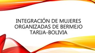 INTEGRACIÓN DE MUJERES
ORGANIZADAS DE BERMEJO
TARIJA-BOLIVIA
 