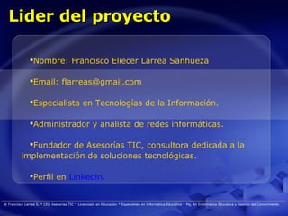Lider del proyecto

               Nombre: Francisco Eliecer Larrea Sanhueza

               Email: flarreas@gmail.com

               Especialista en Tecnologías de la Información.

               Administrador y analista de redes informáticas.

            Fundador de Asesorías TIC, consultora dedicada a la
          implementación de soluciones tecnológicas.

               Perfil en Linkedin.


® Francisco Larrea S. * CEO Asesorías TIC * Licenciado en Educación * Especialista en Informática Educativa * Mg. en Informática Educativa y Gestión del Conocimiento
 