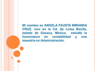 Mi nombre es ANGELA FAUSTA MIRANDA
CRUZ, vivo en la Cd. de Loma Bonita,
estado de Oaxaca, México, estudié la
licenciatura en contabilidad y una
maestría en Administración.
 
