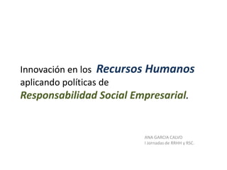 Innovación en los Recursos Humanos
aplicando políticas de
Responsabilidad Social Empresarial.


                         ANA GARCIA CALVO
                         I Jornadas de RRHH y RSC.
 