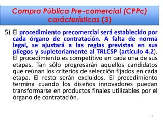 Compra Pública Pre-comercial (CPPc)
carácterísticas (3)
5) El procedimiento precomercial será establecido por
cada órgano ...