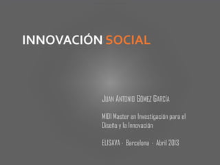JUAN ANTONIO GÓMEZ GARCÍA
INNOVACIÓN SOCIAL
MIDI Master en Investigación para el
Diseño y la Innovación
ELISAVA · Barcelona · Abril 2013
 
