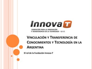VINCULACIÓN Y TRANSFERENCIA DE
   CONOCIMIENTOS Y TECNOLOGÍA EN LA
   ARGENTINA
El rol de la Fundación Innova-T
 