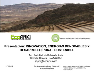 27/06/13 EcoArki-Innovacion y Desarrollo
Rural Sostenible
1
Arq. Rodolfo Luis Beltrán M.Arch.
Gerente General; EcoArki SAC
ropo@ecoarki.com
Presentación: INNOVACION, ENERGIAS RENOVABLES Y
DESARROLLO RURAL SOSTENIBLE
Fotos: Creditos. MINAG-AGRORURAL, SENAMHI;
GLOBOAVES; FUNDO LAS ESCONDIDA,
VITROPLANTAS
Miembro del Perú GREEN BUILDING COUNCIL
 