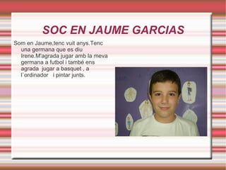 SOC EN JAUME GARCIAS Som en Jaume,tenc vuit anys.Tenc una germana que es diu Irene.M'agrada jugar amb la meva germana a futbol i també ens agrada  jugar a basquet , a l`ordinador  i pintar junts. 