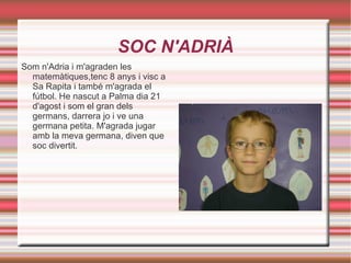 SOC N'ADRIÀ Som n'Adria i m'agraden les matemàtiques,tenc 8 anys i visc a Sa Rapita i també m'agrada el fútbol. He nascut a Palma dia 21 d'agost i som el gran dels germans, darrera jo i ve una germana petita. M'agrada jugar amb la meva germana, diven que soc divertit. 