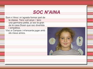 SOC N'AINA Som n´Aina i m´agrada formar part de la classe. Tenc vuit anys i  tenc una germana petita, jo soc la gran de la casa.Diuen que soc divertida i simpàtica. Visc a Campos i m'encanta jugar amb els meus amics. 