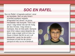 SOC EN RAFEL Soc en Rafel i m'agrada patinar i anar en bicicleta. Soc un poc tímid i m'enfad qualque vegada. M'agraden les olives i la pizza, l'ensalada i els bunyols. Tenc vuit anys i vaig néixer dia set de maig de dos mil dos. Vaig néixer a Campos. Soc el més petit. Sempre que m'en vaig a casa després de dinar vaig a jugar amb el meu ca. Quan m'aixec del llit no em vull despertar i quan he de sortir i travessar el pati he de córrer perquè el meu ca no m'embruti. 