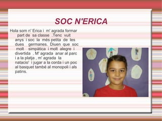 SOC N'ERICA Hola som n' Erica i  m' agrada formar  part de  sa classe  .Tenc  vuit anys  i soc  la  més petita  de  les  dues  germanes.  Diuen  que  soc  molt  simpàtica  i molt  alegre  i  divertida  . M' agrada  anar al parc  i a la platja , m' agrada  la  natacio'  i jugar a la corda i un poc al basquet també al monopoli i als patins.  