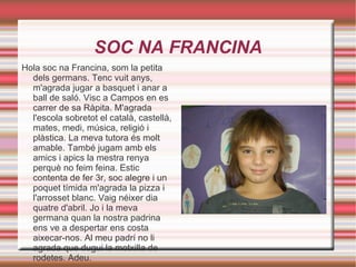 SOC NA FRANCINA Hola soc na Francina, som la petita dels germans. Tenc vuit anys, m'agrada jugar a basquet i anar a ball de saló. Visc a Campos en es carrer de sa Ràpita. M'agrada l'escola sobretot el català, castellà, mates, medi, música, religió i plàstica. La meva tutora és molt amable. També jugam amb els amics i apics la mestra renya perquè no feim feina. Estic contenta de fer 3r, soc alegre i un poquet tímida m'agrada la pizza i l'arrosset blanc. Vaig néixer dia quatre d'abril. Jo i la meva germana quan la nostra padrina ens ve a despertar ens costa aixecar-nos. Al meu padrí no li agrada que dugui la motxilla de rodetes. Adeu. 