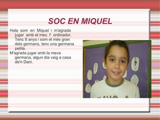 SOC EN MIQUEL Hola  som  en  Miquel  i  m'agrada  jugar  amb el meu  l'  ordinador. Tenc 8 anys i som el més gran dels germans, tenc una germana petita. M'agrada jugar amb la meva germana, algun dia vaig a casa de'n Dani. 