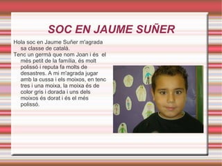 SOC EN JAUME SUÑER Hola soc en Jaume Suñer m'agrada sa classe de català. Tenc un germà que nom Joan i és  el més petit de la família, és molt polissó i reputa fa molts de desastres. A mi m'agrada jugar amb la cussa i els moixos, en tenc tres i una moixa, la moixa és de color gris i dorada i uns dels moixos és dorat i és el més polissó. 