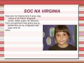 SOC NA VIRGINIA Hola som na Virginia tenc 8 anys vaig  néixer el 30 d'abril. M'agrada cantar, ballar, jugar i fer dibuixos. Tenc uns germans més grans que jo, també tenc un ca, m'agrada molt jugar amb ell. Adeu. 