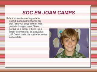 SOC EN JOAN CAMPS Hola som en Joan,m´agrada fer esport ,especialment anar en bici.Tenc vuit anys som el més petit de dos germans.El meu germà va a tercer d´ESO i jo a tercer de Primària, és casualitat ,oi? Quasi cada dia surt a fer voltes en bicicleta. 