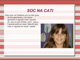 SOC NA CATI Hola som na Catalina soc la més gran de les germanes, a la meva germana li agrada molt l´escola . Jo  soc un poc timida, me'n  vaig a l´escola amb en Joan  Mas.El que més m´agrada és medi i catalá. 