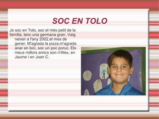 SOC EN TOLO Jo soc en Tolo, soc el més petit de la família, tenc una germana gran. Vaig neixer a l'any 2002,el mes de gener. M'agrada la pizza,m'agrada anar en bici, soc un poc poruc. Els meus millors amics son n'Alex, en Jaume i en Joan C. 